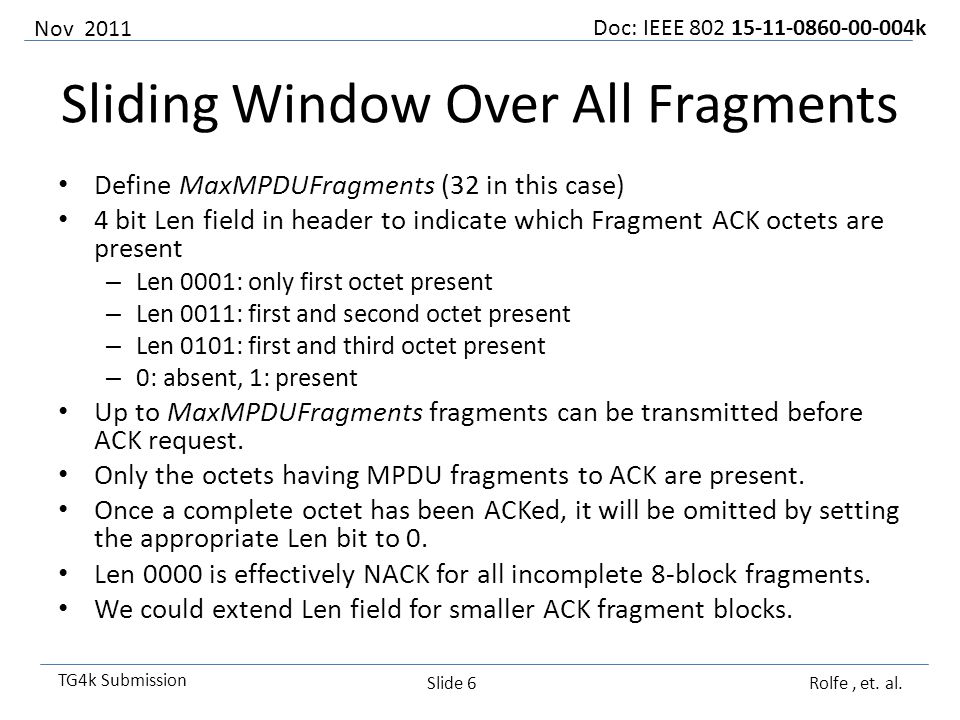 Doc: IEEE k TG4k Submission Sliding Window Over All Fragments Define MaxMPDUFragments (32 in this case) 4 bit Len field in header to indicate which Fragment ACK octets are present – Len 0001: only first octet present – Len 0011: first and second octet present – Len 0101: first and third octet present – 0: absent, 1: present Up to MaxMPDUFragments fragments can be transmitted before ACK request.