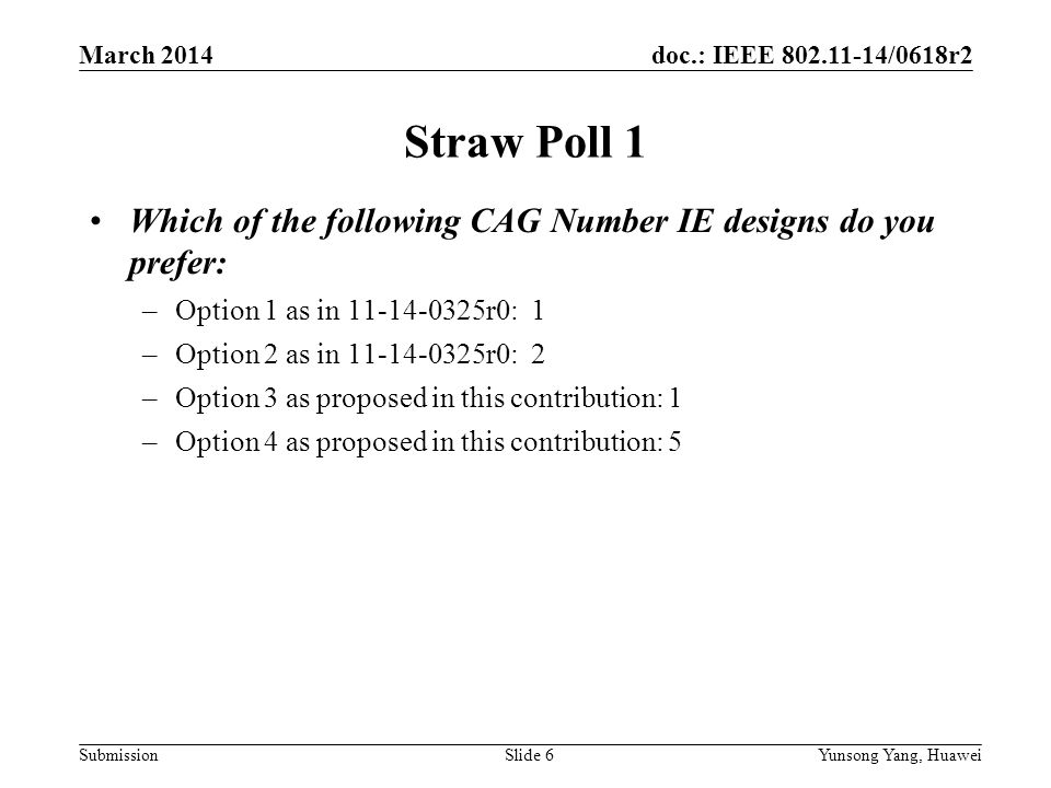 doc.: IEEE /0618r2 SubmissionSlide 6 Straw Poll 1 Which of the following CAG Number IE designs do you prefer: –Option 1 as in r0: 1 –Option 2 as in r0: 2 –Option 3 as proposed in this contribution: 1 –Option 4 as proposed in this contribution: 5 March 2014 Yunsong Yang, Huawei