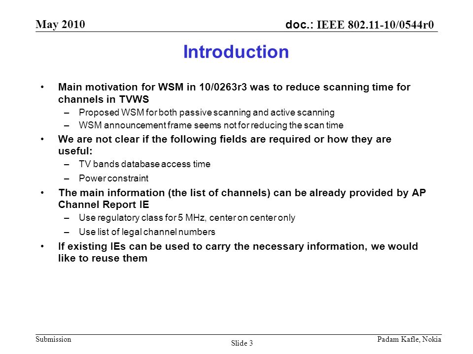 doc.: IEEE /0544r0 May 2010 Submission Padam Kafle, Nokia Slide 3 Introduction Main motivation for WSM in 10/0263r3 was to reduce scanning time for channels in TVWS –Proposed WSM for both passive scanning and active scanning –WSM announcement frame seems not for reducing the scan time We are not clear if the following fields are required or how they are useful: –TV bands database access time –Power constraint The main information (the list of channels) can be already provided by AP Channel Report IE –Use regulatory class for 5 MHz, center on center only –Use list of legal channel numbers If existing IEs can be used to carry the necessary information, we would like to reuse them