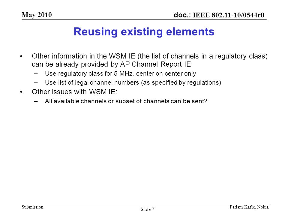 doc.: IEEE /0544r0 May 2010 Submission Padam Kafle, Nokia Slide 7 Reusing existing elements Other information in the WSM IE (the list of channels in a regulatory class) can be already provided by AP Channel Report IE –Use regulatory class for 5 MHz, center on center only –Use list of legal channel numbers (as specified by regulations) Other issues with WSM IE: –All available channels or subset of channels can be sent