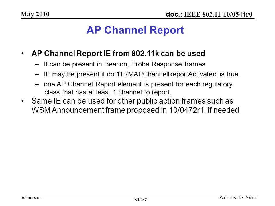 doc.: IEEE /0544r0 May 2010 Submission Padam Kafle, Nokia Slide 8 AP Channel Report AP Channel Report IE from k can be used –It can be present in Beacon, Probe Response frames –IE may be present if dot11RMAPChannelReportActivated is true.
