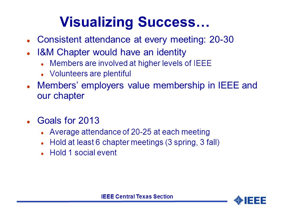 IEEE Central Texas Section Visualizing Success… l Consistent attendance at every meeting: l I&M Chapter would have an identity l Members are involved at higher levels of IEEE l Volunteers are plentiful l Members’ employers value membership in IEEE and our chapter l Goals for 2013 l Average attendance of at each meeting l Hold at least 6 chapter meetings (3 spring, 3 fall) l Hold 1 social event