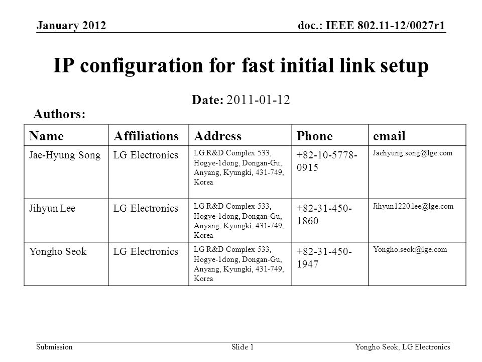 doc.: IEEE /0027r1 Submission January 2012 Yongho Seok, LG ElectronicsSlide 1 IP configuration for fast initial link setup Date: Authors: NameAffiliationsAddressPhone Jae-Hyung SongLG Electronics LG R&D Complex 533, Hogye-1dong, Dongan-Gu, Anyang, Kyungki, , Korea Jihyun LeeLG Electronics LG R&D Complex 533, Hogye-1dong, Dongan-Gu, Anyang, Kyungki, , Korea Yongho SeokLG Electronics LG R&D Complex 533, Hogye-1dong, Dongan-Gu, Anyang, Kyungki, , Korea