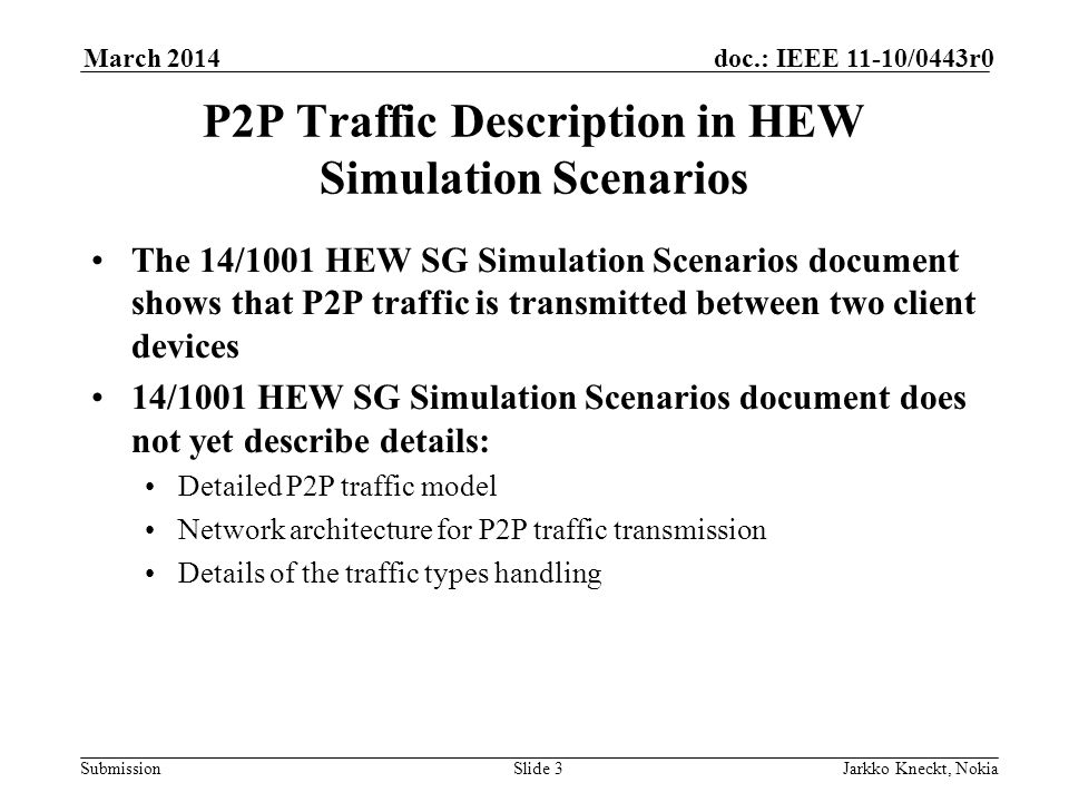Submission doc.: IEEE 11-10/0443r0March 2014 Jarkko Kneckt, NokiaSlide 3 P2P Traffic Description in HEW Simulation Scenarios The 14/1001 HEW SG Simulation Scenarios document shows that P2P traffic is transmitted between two client devices 14/1001 HEW SG Simulation Scenarios document does not yet describe details: Detailed P2P traffic model Network architecture for P2P traffic transmission Details of the traffic types handling