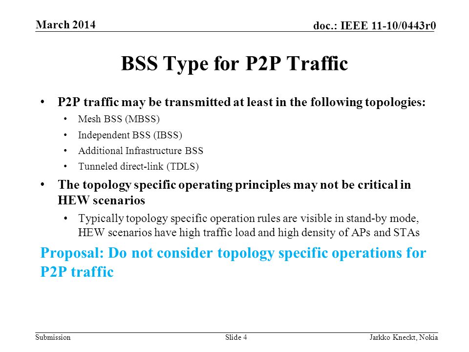 Submission doc.: IEEE 11-10/0443r0 BSS Type for P2P Traffic P2P traffic may be transmitted at least in the following topologies: Mesh BSS (MBSS) Independent BSS (IBSS) Additional Infrastructure BSS Tunneled direct-link (TDLS) The topology specific operating principles may not be critical in HEW scenarios Typically topology specific operation rules are visible in stand-by mode, HEW scenarios have high traffic load and high density of APs and STAs Proposal: Do not consider topology specific operations for P2P traffic Slide 4Jarkko Kneckt, Nokia March 2014