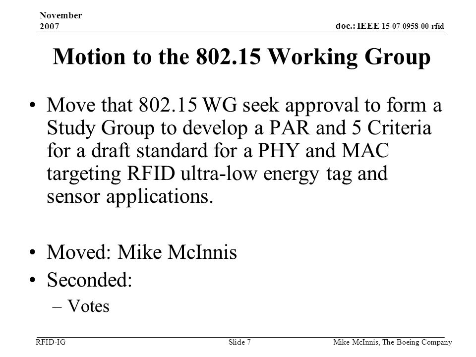 doc.: IEEE rfid RFID-IG November 2007 Mike McInnis, The Boeing Company Slide 7 Motion to the Working Group Move that WG seek approval to form a Study Group to develop a PAR and 5 Criteria for a draft standard for a PHY and MAC targeting RFID ultra-low energy tag and sensor applications.