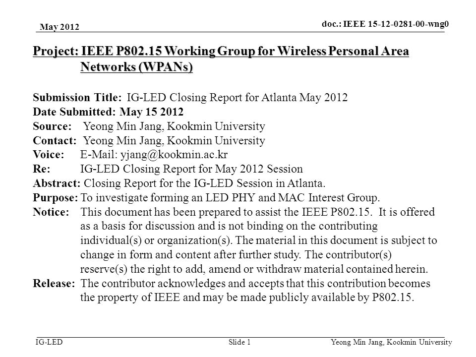 doc.: IEEE vlc IG-LED May 2012 Yeong Min Jang, Kookmin University Slide 1 Project: IEEE P Working Group for Wireless Personal Area Networks (WPANs) Submission Title: IG-LED Closing Report for Atlanta May 2012 Date Submitted: May Source: Yeong Min Jang, Kookmin University Contact: Yeong Min Jang, Kookmin University Voice:   Re: IG-LED Closing Report for May 2012 Session Abstract: Closing Report for the IG-LED Session in Atlanta.