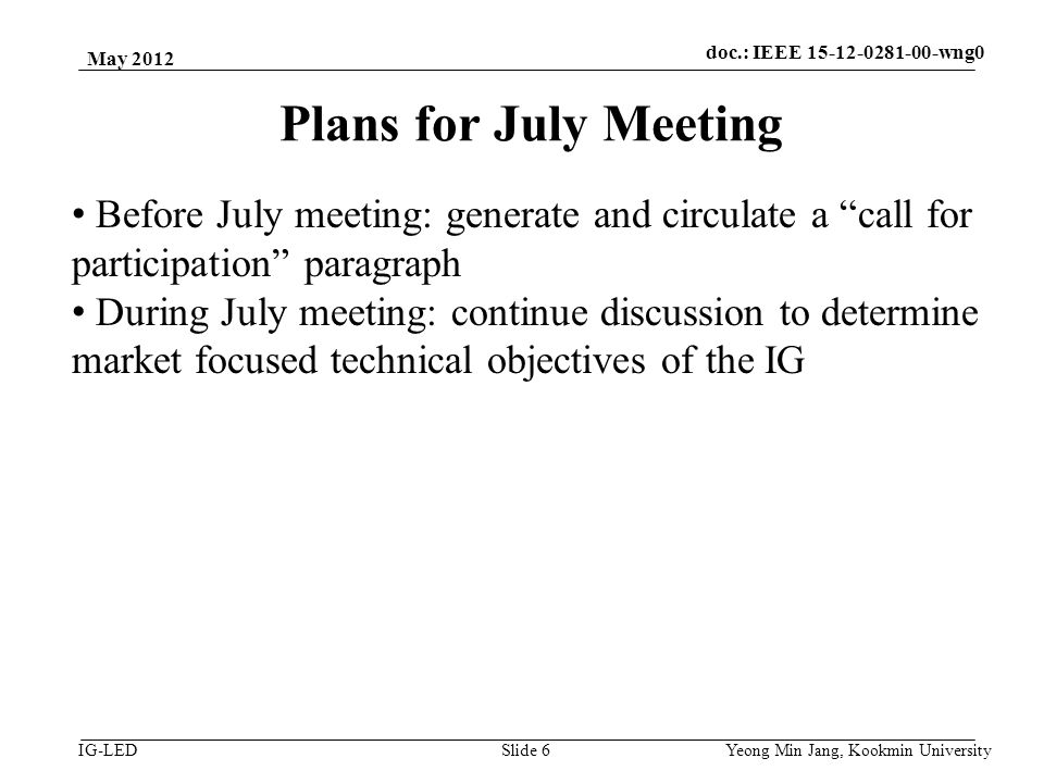 doc.: IEEE vlc IG-LED Plans for July Meeting May 2012 Yeong Min Jang, Kookmin University Slide 6 Before July meeting: generate and circulate a call for participation paragraph During July meeting: continue discussion to determine market focused technical objectives of the IG doc.: IEEE wng0