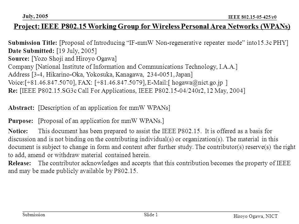 IEEE /r0 Submission July, 2005 Slide 1 Hiroyo Ogawa, NICT Project: IEEE P Working Group for Wireless Personal Area Networks (WPANs) Submission Title: [Proposal of Introducing IF-mmW Non-regenerative repeater mode into15.3c PHY] Date Submitted: [19 July, 2005] Source: [Yozo Shoji and Hiroyo Ogawa] Company [National Institute of Information and Communications Technology, I.A.A.] Address [3-4, Hikarino-Oka, Yokosuka, Kanagawa, , Japan] Voice:[ ], FAX: [ ],  [ ] Re: [IEEE P SG3c Call For Applications, IEEE P /240r2, 12 May, 2004] Abstract:[Description of an application for mmW WPANs] Purpose:[Proposal of an application for mmW WPANs.] Notice:This document has been prepared to assist the IEEE P