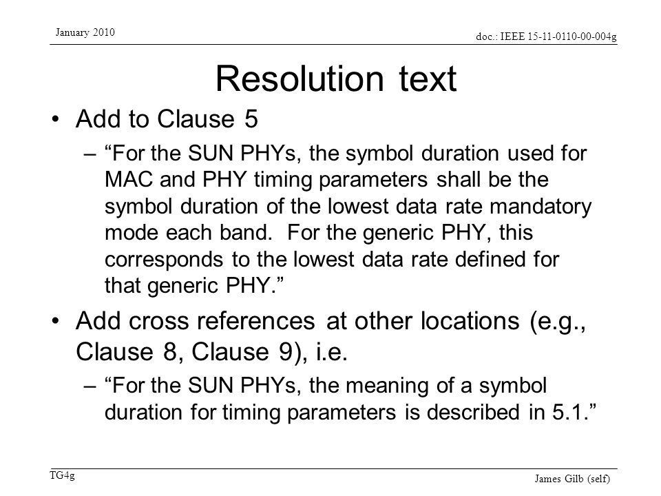 doc.: IEEE g TG4g January 2010 James Gilb (self) Resolution text Add to Clause 5 – For the SUN PHYs, the symbol duration used for MAC and PHY timing parameters shall be the symbol duration of the lowest data rate mandatory mode each band.