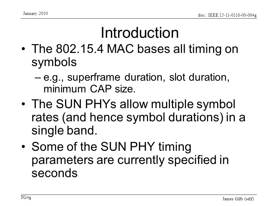 doc.: IEEE g TG4g January 2010 James Gilb (self) Introduction The MAC bases all timing on symbols –e.g., superframe duration, slot duration, minimum CAP size.