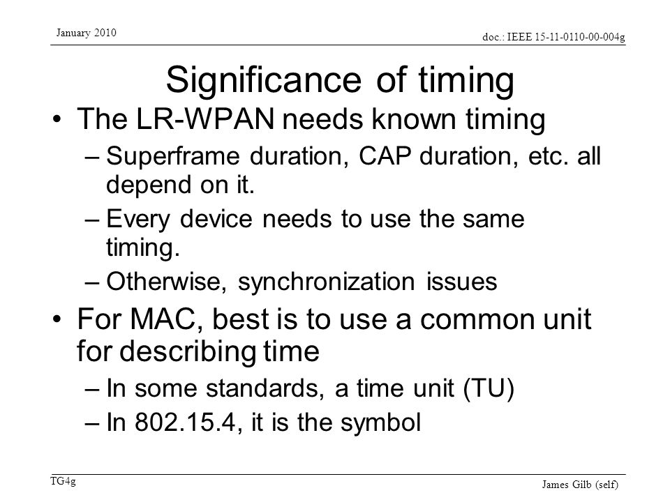 doc.: IEEE g TG4g January 2010 James Gilb (self) Significance of timing The LR-WPAN needs known timing –Superframe duration, CAP duration, etc.
