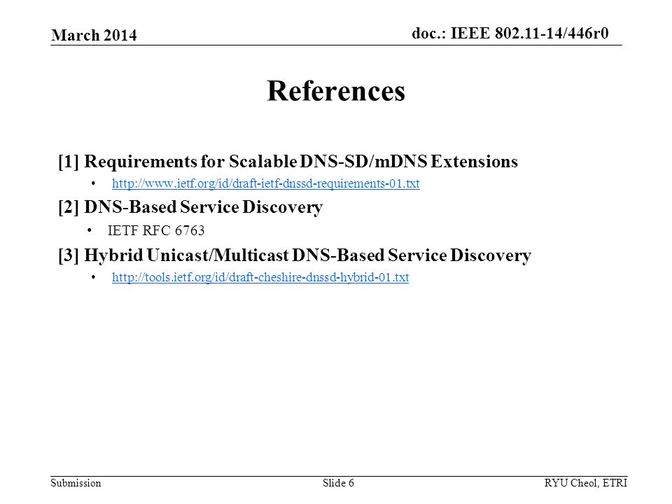Submission doc.: IEEE /446r0 [1] Requirements for Scalable DNS-SD/mDNS Extensions   [2] DNS-Based Service Discovery IETF RFC 6763 [3] Hybrid Unicast/Multicast DNS-Based Service Discovery   March 2014 RYU Cheol, ETRISlide 6 References