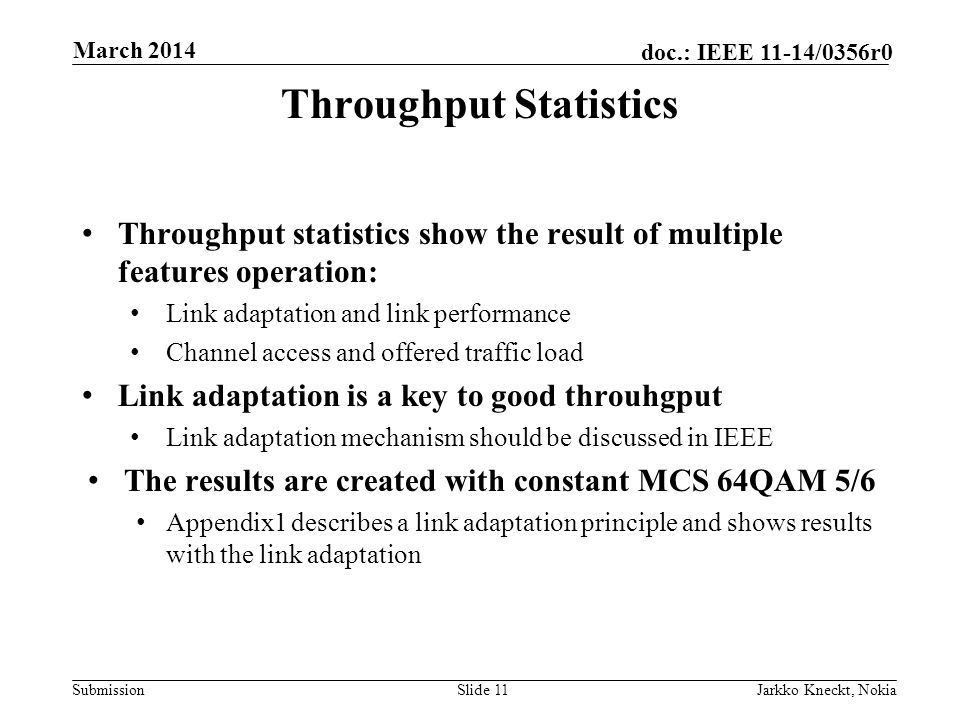Submission doc.: IEEE 11-14/0356r0 March 2014 Jarkko Kneckt, NokiaSlide 11 Throughput Statistics Throughput statistics show the result of multiple features operation: Link adaptation and link performance Channel access and offered traffic load Link adaptation is a key to good throuhgput Link adaptation mechanism should be discussed in IEEE The results are created with constant MCS 64QAM 5/6 Appendix1 describes a link adaptation principle and shows results with the link adaptation