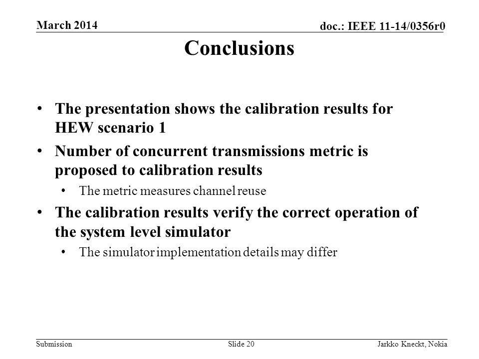 Submission doc.: IEEE 11-14/0356r0 March 2014 Jarkko Kneckt, NokiaSlide 20 The presentation shows the calibration results for HEW scenario 1 Number of concurrent transmissions metric is proposed to calibration results The metric measures channel reuse The calibration results verify the correct operation of the system level simulator The simulator implementation details may differ Conclusions