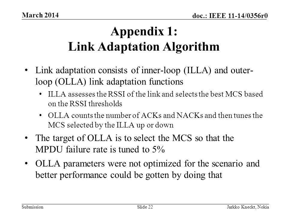 Submission doc.: IEEE 11-14/0356r0 Appendix 1: Link Adaptation Algorithm Link adaptation consists of inner-loop (ILLA) and outer- loop (OLLA) link adaptation functions ILLA assesses the RSSI of the link and selects the best MCS based on the RSSI thresholds OLLA counts the number of ACKs and NACKs and then tunes the MCS selected by the ILLA up or down The target of OLLA is to select the MCS so that the MPDU failure rate is tuned to 5% OLLA parameters were not optimized for the scenario and better performance could be gotten by doing that Slide 22Jarkko Kneckt, Nokia March 2014