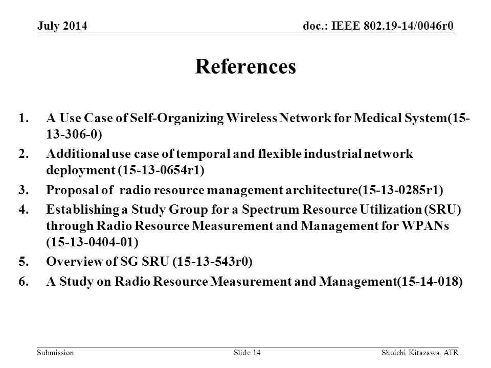 doc.: IEEE /0046r0 Submission References 1.A Use Case of Self-Organizing Wireless Network for Medical System( ) 2.Additional use case of temporal and flexible industrial network deployment ( r1) 3.Proposal of radio resource management architecture( r1) 4.Establishing a Study Group for a Spectrum Resource Utilization (SRU) through Radio Resource Measurement and Management for WPANs ( ) 5.Overview of SG SRU ( r0) 6.A Study on Radio Resource Measurement and Management( ) July 2014 Shoichi Kitazawa, ATRSlide 14