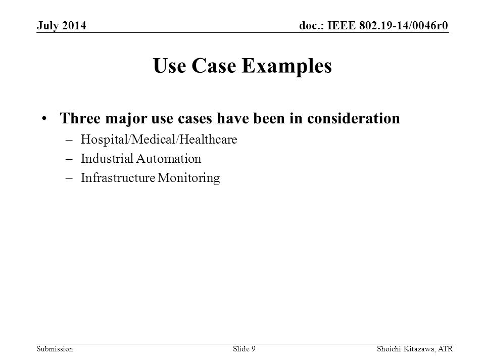 doc.: IEEE /0046r0 Submission Use Case Examples Three major use cases have been in consideration –Hospital/Medical/Healthcare –Industrial Automation –Infrastructure Monitoring July 2014 Shoichi Kitazawa, ATRSlide 9