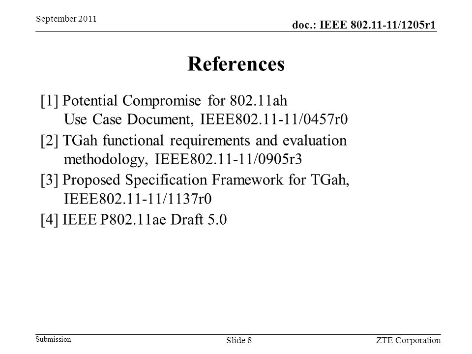 doc.: IEEE /1205r1 Submission September 2011 ZTE CorporationSlide 8 References [1] Potential Compromise for ah Use Case Document, IEEE /0457r0 [2] TGah functional requirements and evaluation methodology, IEEE /0905r3 [3] Proposed Specification Framework for TGah, IEEE /1137r0 [4] IEEE P802.11ae Draft 5.0