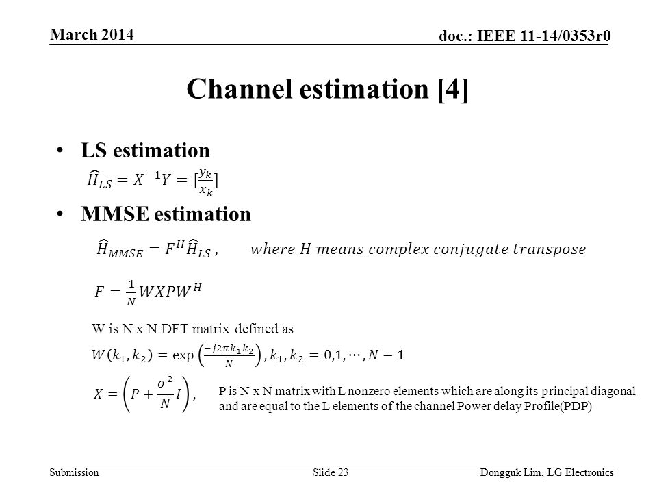 Submission doc.: IEEE 11-14/0353r0 Channel estimation [4] LS estimation MMSE estimation Slide 23Dongguk Lim, LG Electronics March 2014 Dongguk Lim, LG Electronics P is N x N matrix with L nonzero elements which are along its principal diagonal and are equal to the L elements of the channel Power delay Profile(PDP) W is N x N DFT matrix defined as