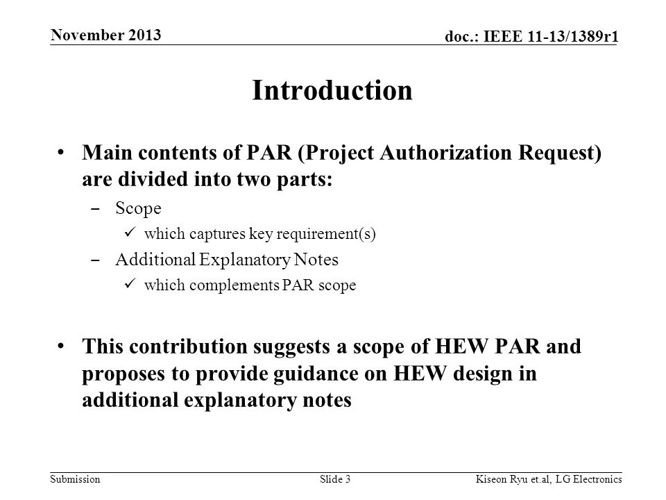 Submission doc.: IEEE 11-13/1389r1 Introduction Main contents of PAR (Project Authorization Request) are divided into two parts: ‒ Scope which captures key requirement(s) ‒ Additional Explanatory Notes which complements PAR scope This contribution suggests a scope of HEW PAR and proposes to provide guidance on HEW design in additional explanatory notes Slide 3 November 2013 Kiseon Ryu et.al, LG Electronics