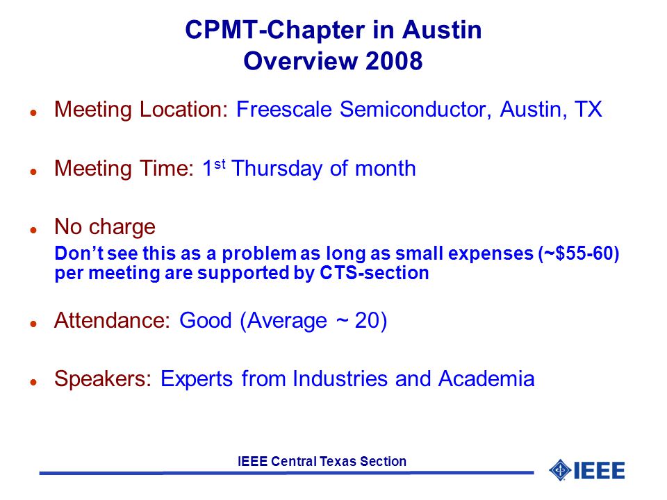 IEEE Central Texas Section CPMT-Chapter in Austin Overview 2008 l Meeting Location: Freescale Semiconductor, Austin, TX l Meeting Time: 1 st Thursday of month l No charge Don’t see this as a problem as long as small expenses (~$55-60) per meeting are supported by CTS-section l Attendance: Good (Average ~ 20) l Speakers: Experts from Industries and Academia