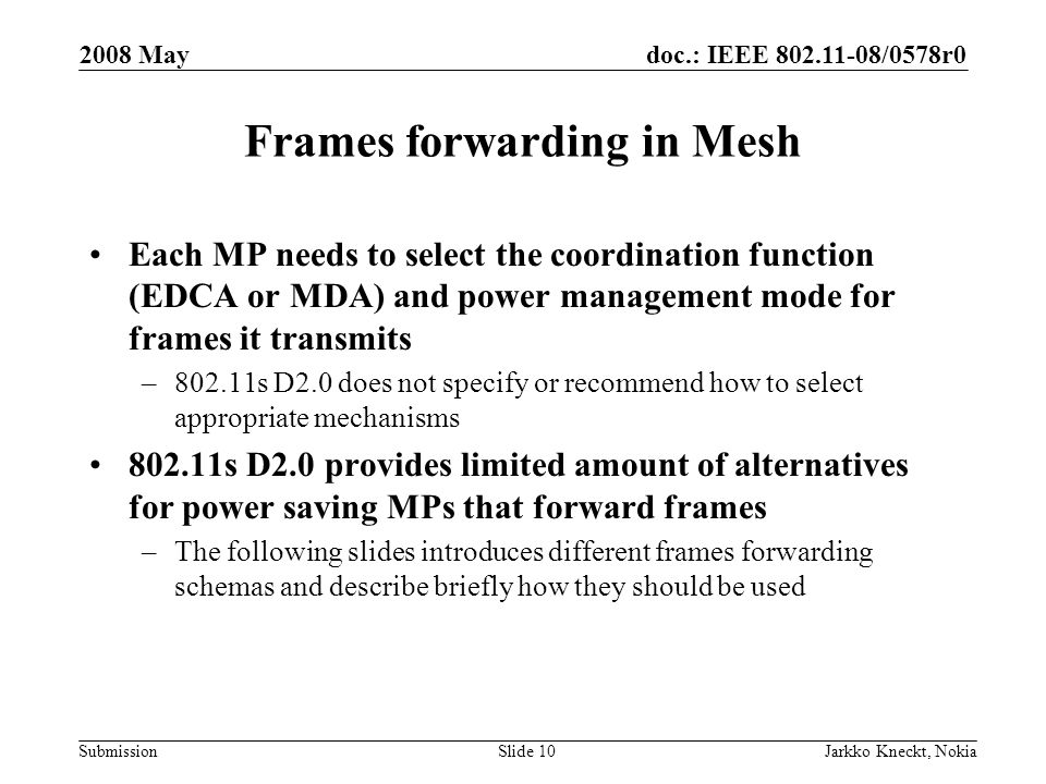 doc.: IEEE /0578r0 Submission 2008 May Jarkko Kneckt, NokiaSlide 10 Frames forwarding in Mesh Each MP needs to select the coordination function (EDCA or MDA) and power management mode for frames it transmits –802.11s D2.0 does not specify or recommend how to select appropriate mechanisms s D2.0 provides limited amount of alternatives for power saving MPs that forward frames –The following slides introduces different frames forwarding schemas and describe briefly how they should be used