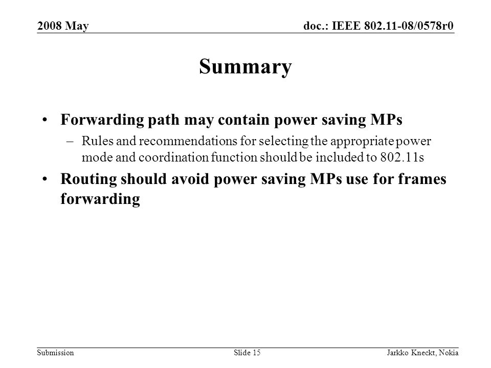 doc.: IEEE /0578r0 Submission 2008 May Jarkko Kneckt, NokiaSlide 15 Summary Forwarding path may contain power saving MPs –Rules and recommendations for selecting the appropriate power mode and coordination function should be included to s Routing should avoid power saving MPs use for frames forwarding