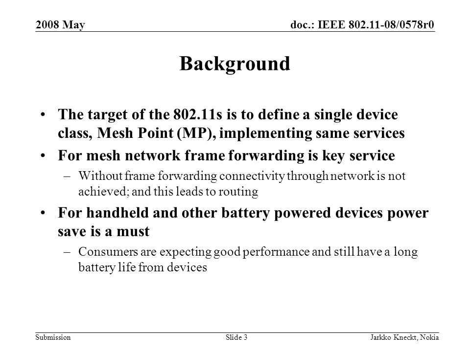 doc.: IEEE /0578r0 Submission 2008 May Jarkko Kneckt, NokiaSlide 3 Background The target of the s is to define a single device class, Mesh Point (MP), implementing same services For mesh network frame forwarding is key service –Without frame forwarding connectivity through network is not achieved; and this leads to routing For handheld and other battery powered devices power save is a must –Consumers are expecting good performance and still have a long battery life from devices