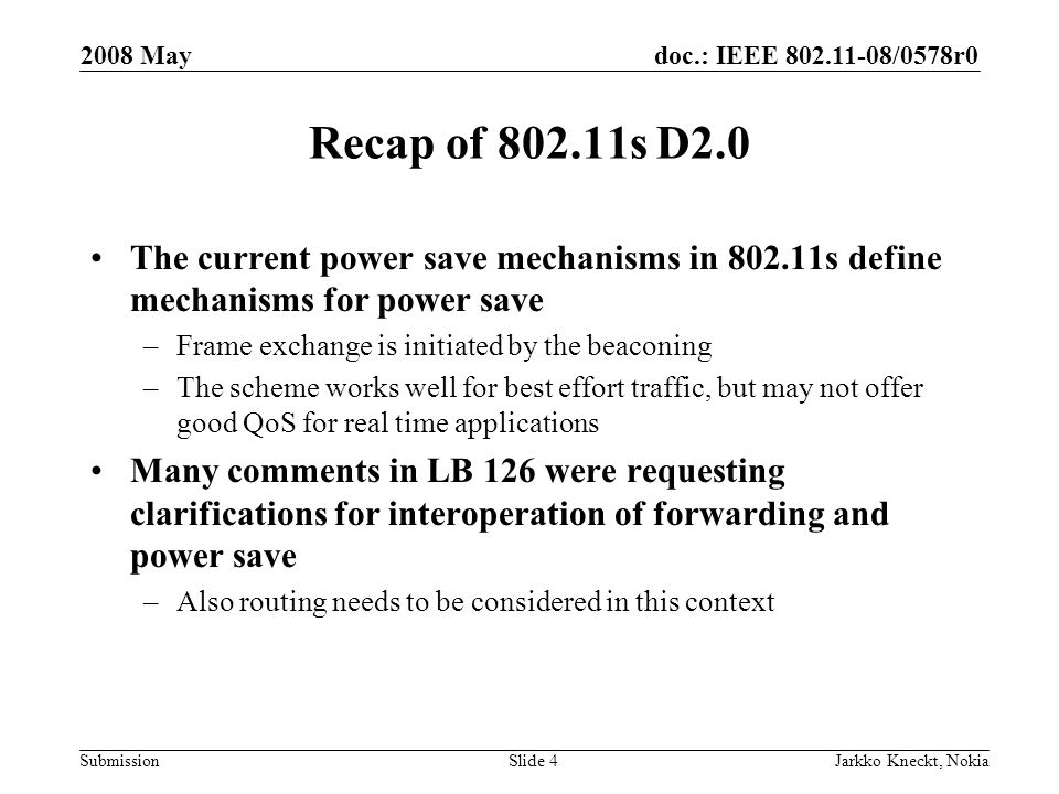 doc.: IEEE /0578r0 Submission 2008 May Jarkko Kneckt, NokiaSlide 4 Recap of s D2.0 The current power save mechanisms in s define mechanisms for power save –Frame exchange is initiated by the beaconing –The scheme works well for best effort traffic, but may not offer good QoS for real time applications Many comments in LB 126 were requesting clarifications for interoperation of forwarding and power save –Also routing needs to be considered in this context