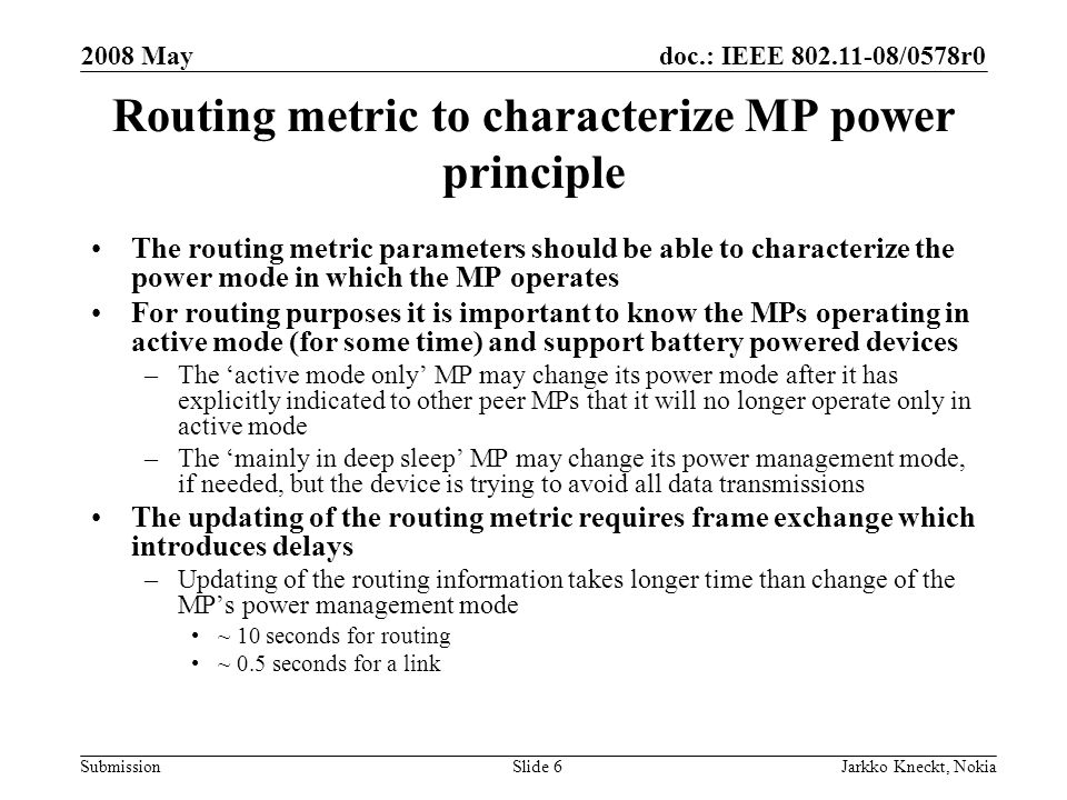 doc.: IEEE /0578r0 Submission 2008 May Jarkko Kneckt, NokiaSlide 6 Routing metric to characterize MP power principle The routing metric parameters should be able to characterize the power mode in which the MP operates For routing purposes it is important to know the MPs operating in active mode (for some time) and support battery powered devices –The ‘active mode only’ MP may change its power mode after it has explicitly indicated to other peer MPs that it will no longer operate only in active mode –The ‘mainly in deep sleep’ MP may change its power management mode, if needed, but the device is trying to avoid all data transmissions The updating of the routing metric requires frame exchange which introduces delays –Updating of the routing information takes longer time than change of the MP’s power management mode ~ 10 seconds for routing ~ 0.5 seconds for a link