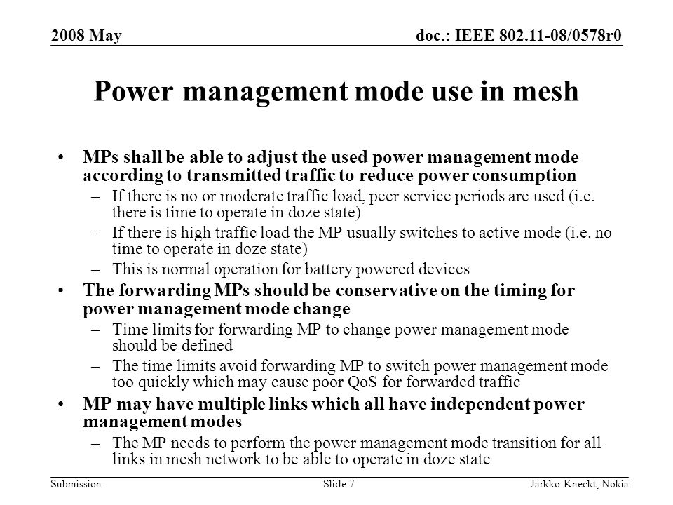 doc.: IEEE /0578r0 Submission 2008 May Jarkko Kneckt, NokiaSlide 7 Power management mode use in mesh MPs shall be able to adjust the used power management mode according to transmitted traffic to reduce power consumption –If there is no or moderate traffic load, peer service periods are used (i.e.