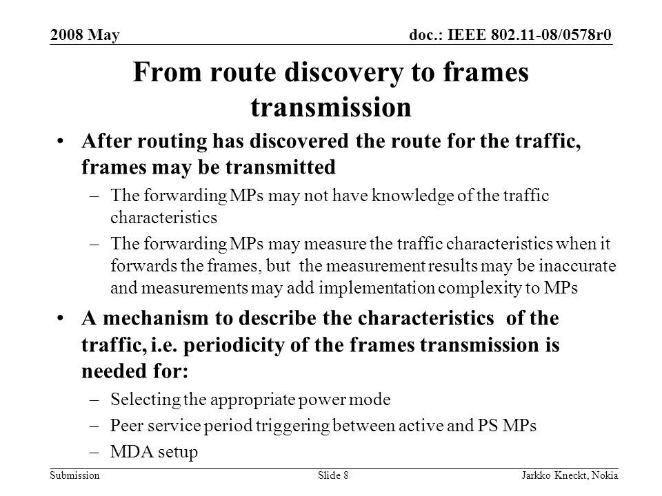 doc.: IEEE /0578r0 Submission 2008 May Jarkko Kneckt, NokiaSlide 8 From route discovery to frames transmission After routing has discovered the route for the traffic, frames may be transmitted –The forwarding MPs may not have knowledge of the traffic characteristics –The forwarding MPs may measure the traffic characteristics when it forwards the frames, but the measurement results may be inaccurate and measurements may add implementation complexity to MPs A mechanism to describe the characteristics of the traffic, i.e.