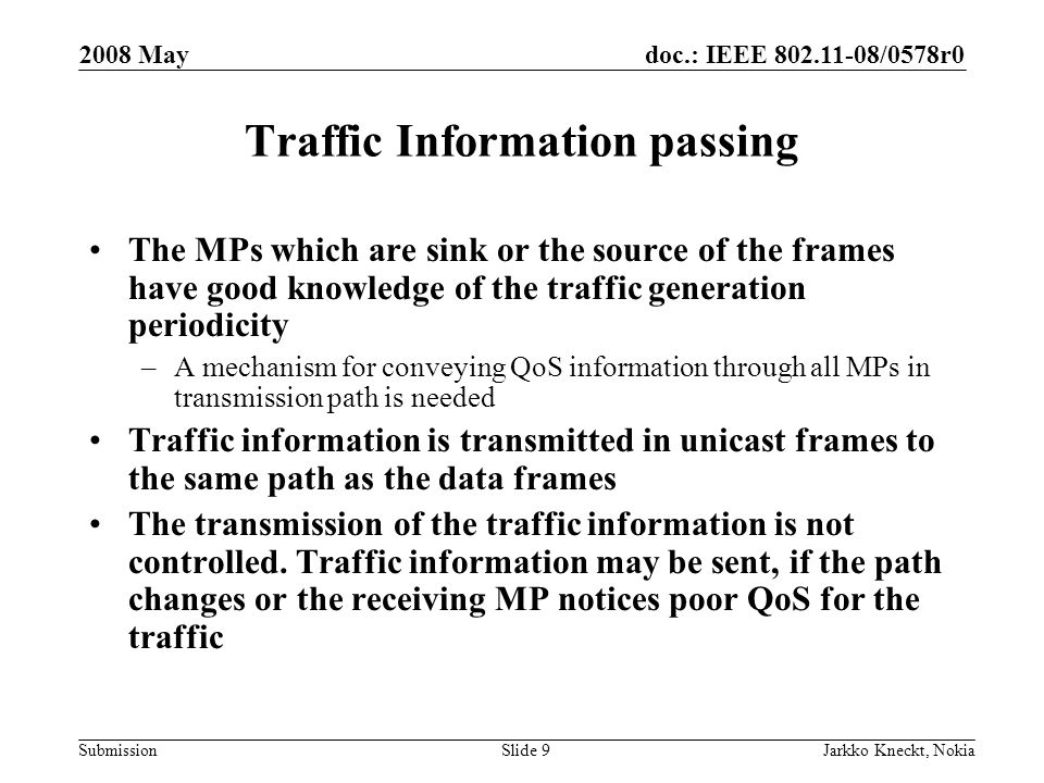 doc.: IEEE /0578r0 Submission 2008 May Jarkko Kneckt, NokiaSlide 9 Traffic Information passing The MPs which are sink or the source of the frames have good knowledge of the traffic generation periodicity –A mechanism for conveying QoS information through all MPs in transmission path is needed Traffic information is transmitted in unicast frames to the same path as the data frames The transmission of the traffic information is not controlled.