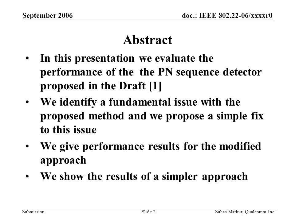doc.: IEEE /xxxxr0 Submission September 2006 Suhas Mathur, Qualcomm Inc.Slide 2 Abstract In this presentation we evaluate the performance of the the PN sequence detector proposed in the Draft [1] We identify a fundamental issue with the proposed method and we propose a simple fix to this issue We give performance results for the modified approach We show the results of a simpler approach