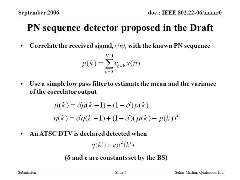doc.: IEEE /xxxxr0 Submission September 2006 Suhas Mathur, Qualcomm Inc.Slide 4 PN sequence detector proposed in the Draft Correlate the received signal, r(n), with the known PN sequence Use a simple low pass filter to estimate the mean and the variance of the correlator output An ATSC DTV is declared detected when (δ and c are constants set by the BS)