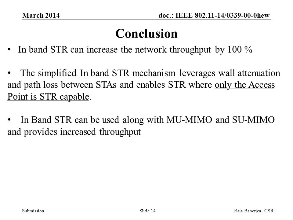 doc.: IEEE / hew Submission Conclusion March 2014 Raja Banerjea, CSRSlide 14 In band STR can increase the network throughput by 100 % The simplified In band STR mechanism leverages wall attenuation and path loss between STAs and enables STR where only the Access Point is STR capable.