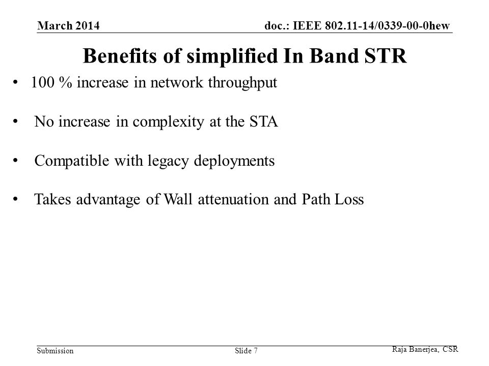 doc.: IEEE / hew Submission Benefits of simplified In Band STR March 2014 Slide % increase in network throughput No increase in complexity at the STA Compatible with legacy deployments Takes advantage of Wall attenuation and Path Loss Raja Banerjea, CSR