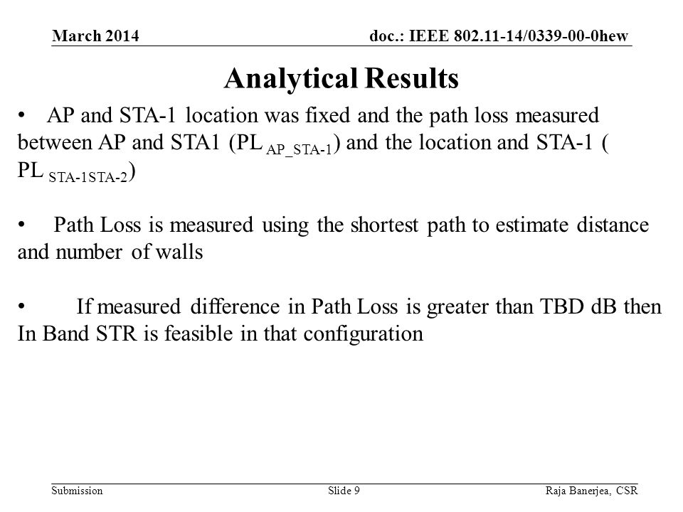 doc.: IEEE / hew Submission Analytical Results March 2014 Raja Banerjea, CSRSlide 9 AP and STA-1 location was fixed and the path loss measured between AP and STA1 (PL AP_STA-1 ) and the location and STA-1 ( PL STA-1STA-2 ) Path Loss is measured using the shortest path to estimate distance and number of walls If measured difference in Path Loss is greater than TBD dB then In Band STR is feasible in that configuration