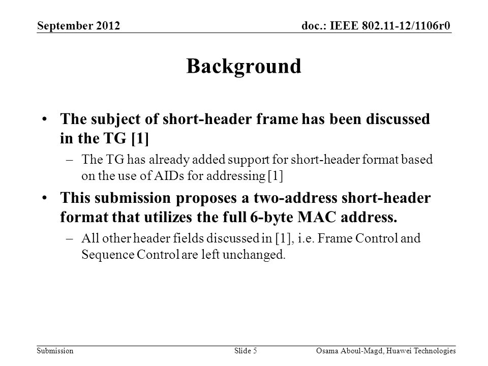 doc.: IEEE /1106r0 Submission September 2012 Osama Aboul-Magd, Huawei TechnologiesSlide 5 Background The subject of short-header frame has been discussed in the TG [1] –The TG has already added support for short-header format based on the use of AIDs for addressing [1] This submission proposes a two-address short-header format that utilizes the full 6-byte MAC address.