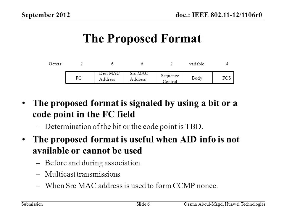 doc.: IEEE /1106r0 Submission September 2012 Osama Aboul-Magd, Huawei TechnologiesSlide 6 The Proposed Format The proposed format is signaled by using a bit or a code point in the FC field –Determination of the bit or the code point is TBD.