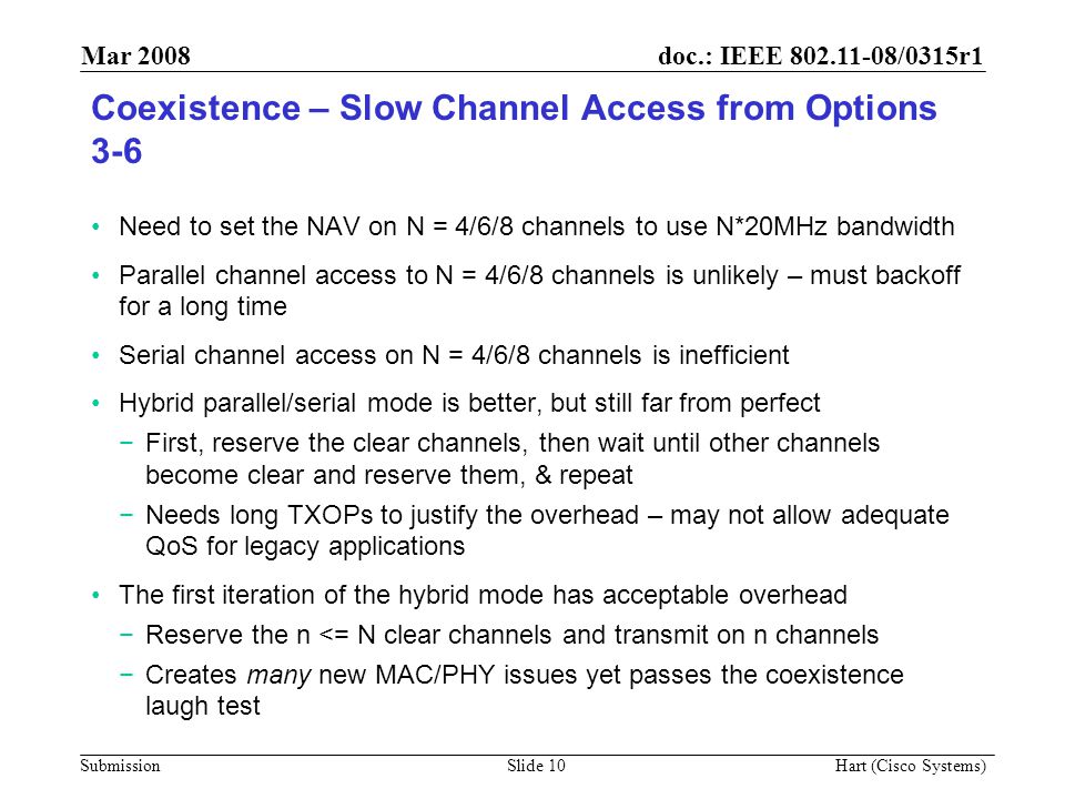 doc.: IEEE /0315r1 Submission Mar 2008 Hart (Cisco Systems) Slide 10 Coexistence – Slow Channel Access from Options 3-6 Need to set the NAV on N = 4/6/8 channels to use N*20MHz bandwidth Parallel channel access to N = 4/6/8 channels is unlikely – must backoff for a long time Serial channel access on N = 4/6/8 channels is inefficient Hybrid parallel/serial mode is better, but still far from perfect −First, reserve the clear channels, then wait until other channels become clear and reserve them, & repeat −Needs long TXOPs to justify the overhead – may not allow adequate QoS for legacy applications The first iteration of the hybrid mode has acceptable overhead −Reserve the n <= N clear channels and transmit on n channels −Creates many new MAC/PHY issues yet passes the coexistence laugh test