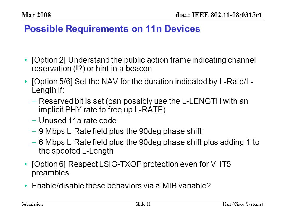 doc.: IEEE /0315r1 Submission Mar 2008 Hart (Cisco Systems) Slide 11 Possible Requirements on 11n Devices [Option 2] Understand the public action frame indicating channel reservation (! ) or hint in a beacon [Option 5/6] Set the NAV for the duration indicated by L-Rate/L- Length if: −Reserved bit is set (can possibly use the L-LENGTH with an implicit PHY rate to free up L-RATE) −Unused 11a rate code −9 Mbps L-Rate field plus the 90deg phase shift −6 Mbps L-Rate field plus the 90deg phase shift plus adding 1 to the spoofed L-Length [Option 6] Respect LSIG-TXOP protection even for VHT5 preambles Enable/disable these behaviors via a MIB variable
