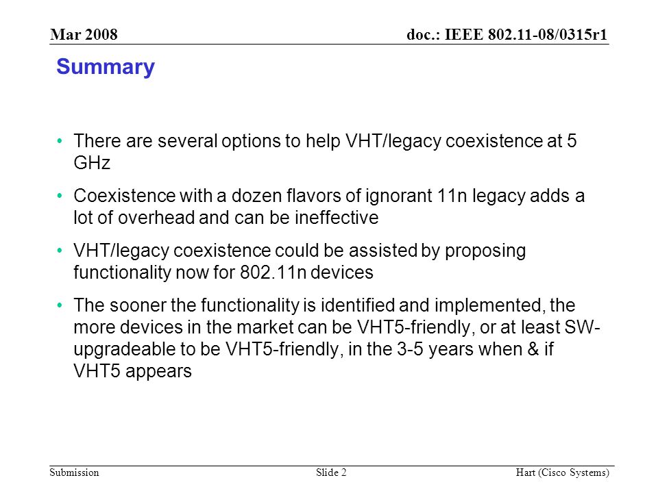 doc.: IEEE /0315r1 Submission Mar 2008 Hart (Cisco Systems) Slide 2 Summary There are several options to help VHT/legacy coexistence at 5 GHz Coexistence with a dozen flavors of ignorant 11n legacy adds a lot of overhead and can be ineffective VHT/legacy coexistence could be assisted by proposing functionality now for n devices The sooner the functionality is identified and implemented, the more devices in the market can be VHT5-friendly, or at least SW- upgradeable to be VHT5-friendly, in the 3-5 years when & if VHT5 appears