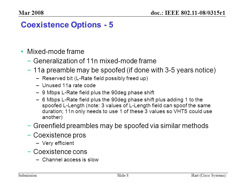 doc.: IEEE /0315r1 Submission Mar 2008 Hart (Cisco Systems) Slide 8 Coexistence Options - 5 Mixed-mode frame −Generalization of 11n mixed-mode frame −11a preamble may be spoofed (if done with 3-5 years notice) –Reserved bit (L-Rate field possibly freed up) –Unused 11a rate code –9 Mbps L-Rate field plus the 90deg phase shift –6 Mbps L-Rate field plus the 90deg phase shift plus adding 1 to the spoofed L-Length (note: 3 values of L-Length field can spoof the same duration; 11n only needs to use 1 of these 3 values so VHT5 could use another) −Greenfield preambles may be spoofed via similar methods −Coexistence pros –Very efficient −Coexistence cons –Channel access is slow