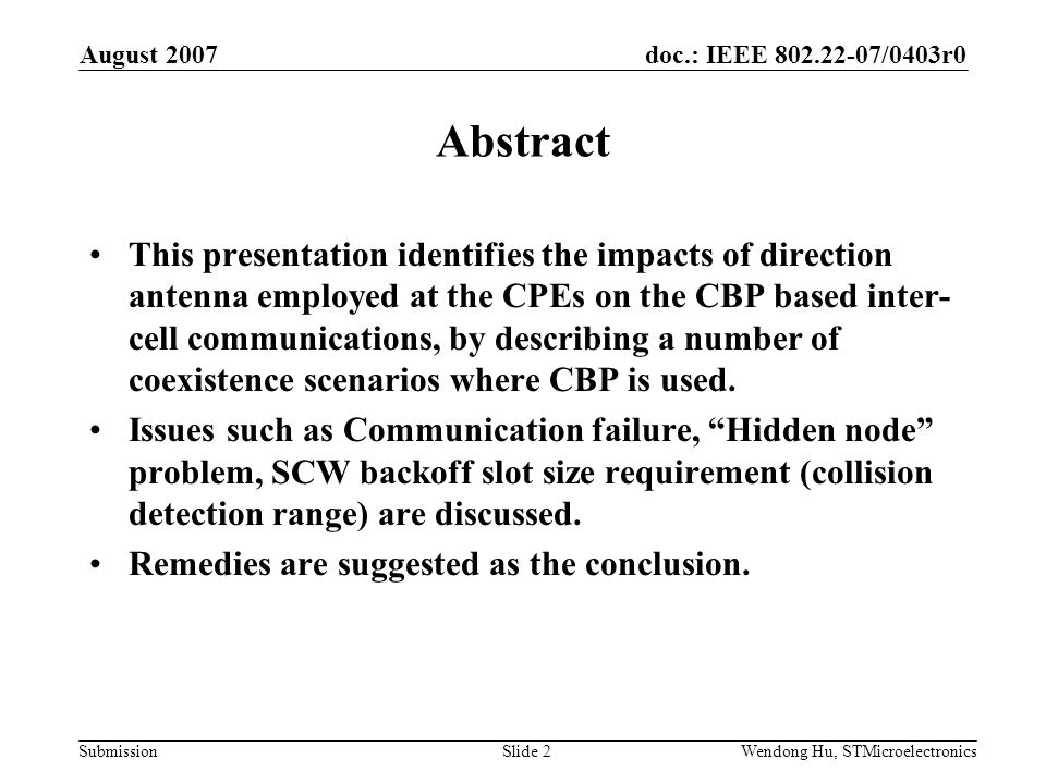 doc.: IEEE /0403r0 Submission August 2007 Wendong Hu, STMicroelectronicsSlide 2 Abstract This presentation identifies the impacts of direction antenna employed at the CPEs on the CBP based inter- cell communications, by describing a number of coexistence scenarios where CBP is used.