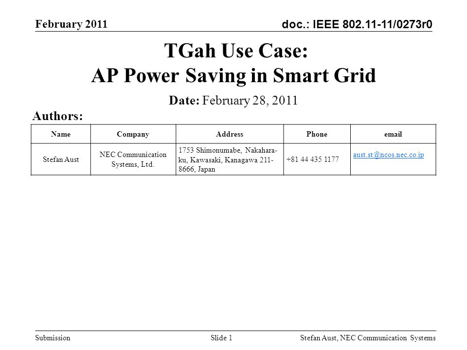 doc.: IEEE /0273r0 February 2011 Stefan Aust, NEC Communication Systems Submission Slide 1 TGah Use Case: AP Power Saving in Smart Grid Authors: Date: February 28, 2011 NameCompanyAddressPhone Stefan Aust NEC Communication Systems, Ltd.