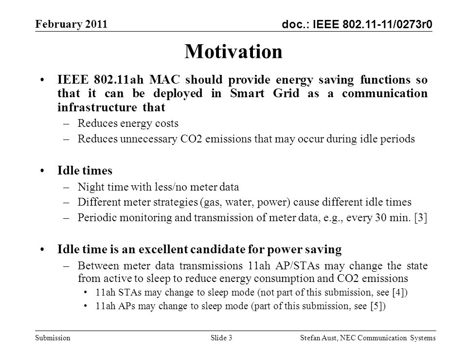 doc.: IEEE /0273r0 February 2011 Stefan Aust, NEC Communication Systems Submission Motivation IEEE ah MAC should provide energy saving functions so that it can be deployed in Smart Grid as a communication infrastructure that –Reduces energy costs –Reduces unnecessary CO2 emissions that may occur during idle periods Idle times –Night time with less/no meter data –Different meter strategies (gas, water, power) cause different idle times –Periodic monitoring and transmission of meter data, e.g., every 30 min.