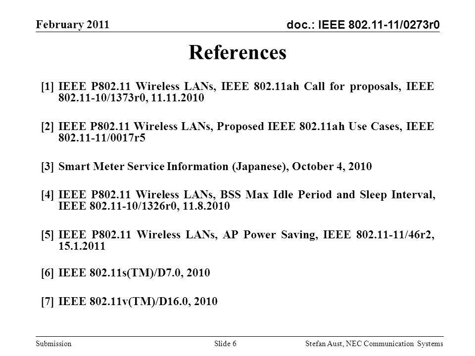 doc.: IEEE /0273r0 February 2011 Stefan Aust, NEC Communication Systems Submission Slide 6 References [1]IEEE P Wireless LANs, IEEE ah Call for proposals, IEEE /1373r0, [2]IEEE P Wireless LANs, Proposed IEEE ah Use Cases, IEEE /0017r5 [3]Smart Meter Service Information (Japanese), October 4, 2010 [4]IEEE P Wireless LANs, BSS Max Idle Period and Sleep Interval, IEEE /1326r0, [5]IEEE P Wireless LANs, AP Power Saving, IEEE /46r2, [6]IEEE s(TM)/D7.0, 2010 [7]IEEE v(TM)/D16.0, 2010
