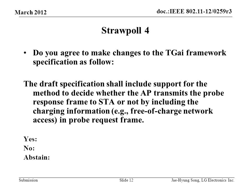 doc.:IEEE /0259r3 Submission March 2012 Strawpoll 4 Do you agree to make changes to the TGai framework specification as follow: The draft specification shall include support for the method to decide whether the AP transmits the probe response frame to STA or not by including the charging information (e.g., free-of-charge network access) in probe request frame.